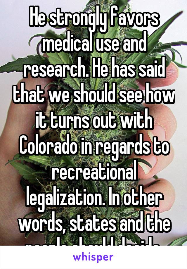 He strongly favors medical use and research. He has said that we should see how it turns out with Colorado in regards to recreational legalization. In other words, states and the people should decide.