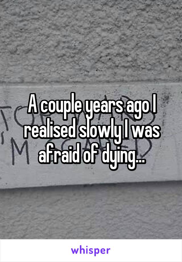 A couple years ago I realised slowly I was afraid of dying...