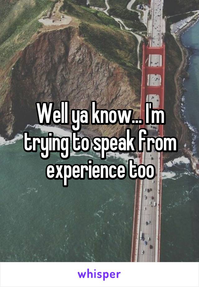 Well ya know... I'm trying to speak from experience too