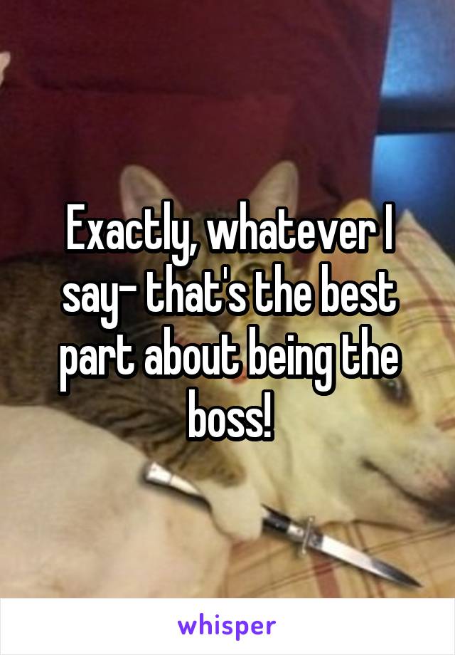 Exactly, whatever I say- that's the best part about being the boss!