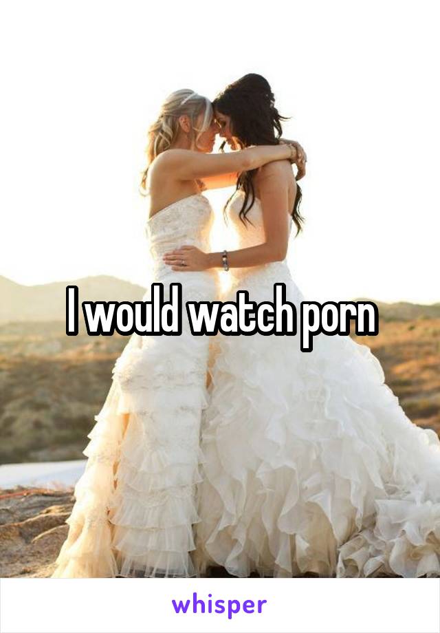 I would watch porn