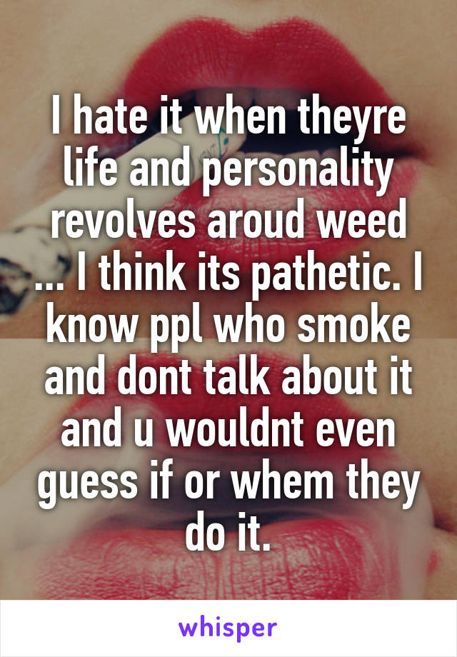 I hate it when theyre life and personality revolves aroud weed ... I think its pathetic. I know ppl who smoke and dont talk about it and u wouldnt even guess if or whem they do it.