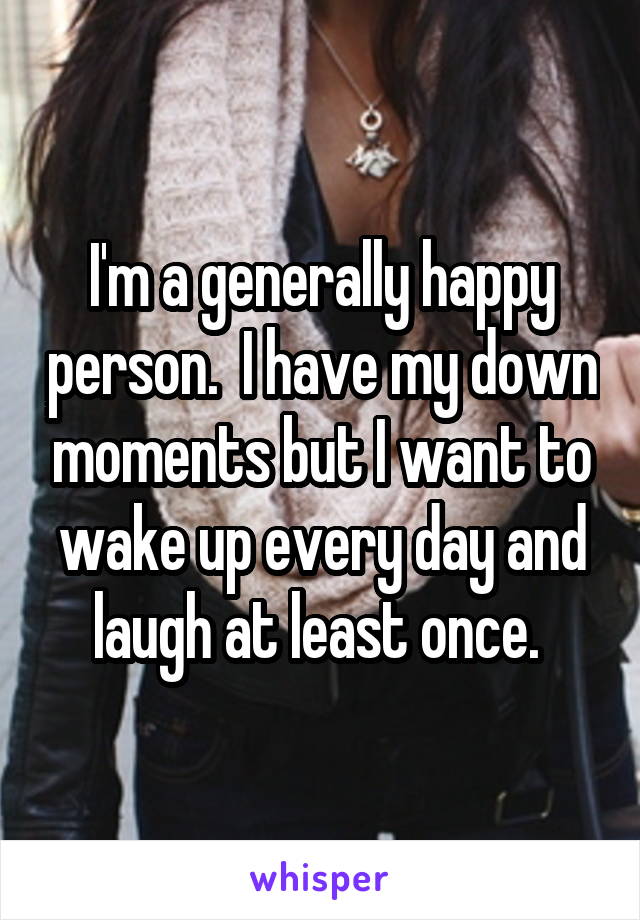 I'm a generally happy person.  I have my down moments but I want to wake up every day and laugh at least once. 