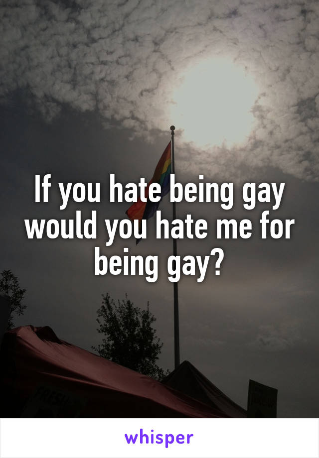 If you hate being gay would you hate me for being gay?