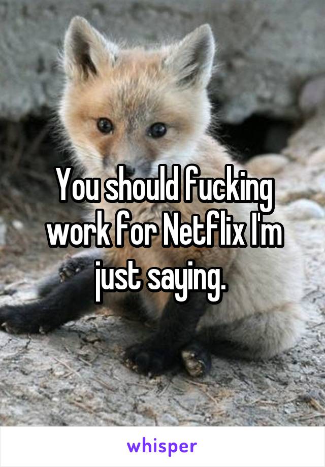 You should fucking work for Netflix I'm just saying. 