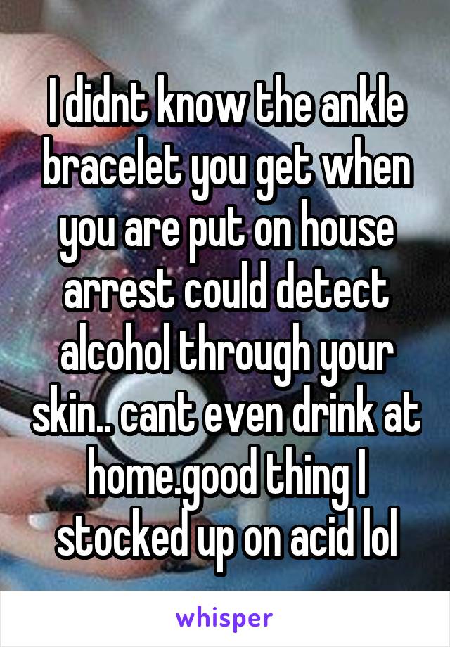 I didnt know the ankle bracelet you get when you are put on house arrest could detect alcohol through your skin.. cant even drink at home.good thing I stocked up on acid lol