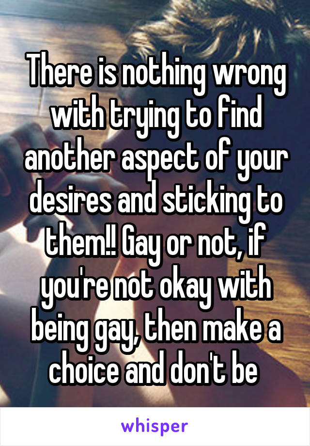 There is nothing wrong with trying to find another aspect of your desires and sticking to them!! Gay or not, if you're not okay with being gay, then make a choice and don't be 