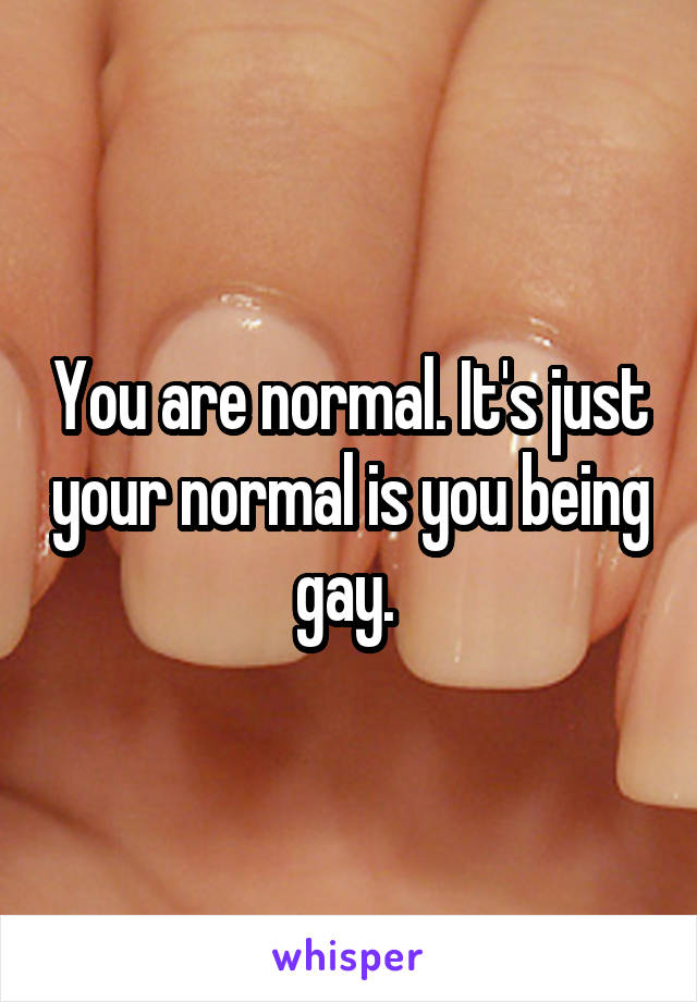 You are normal. It's just your normal is you being gay. 
