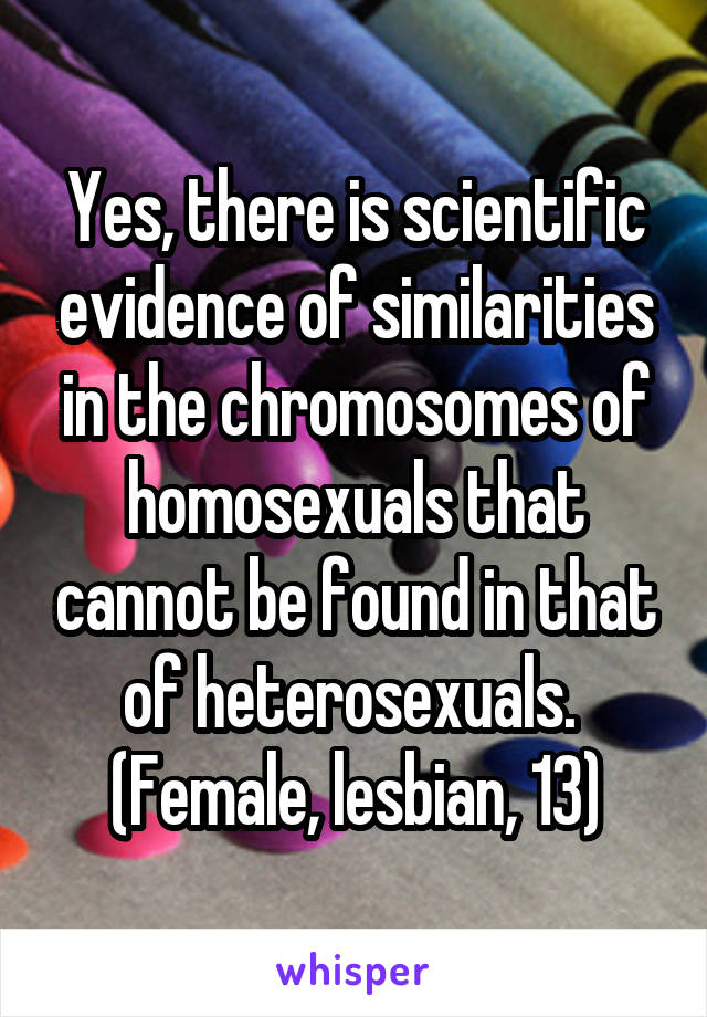 Yes, there is scientific evidence of similarities in the chromosomes of homosexuals that cannot be found in that of heterosexuals. 
(Female, lesbian, 13)