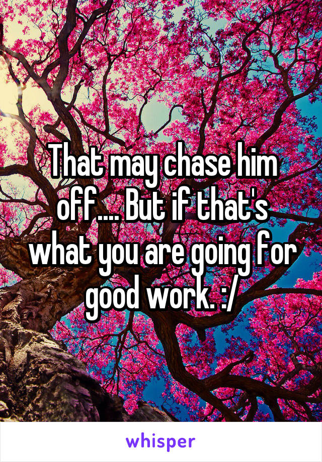 That may chase him off.... But if that's what you are going for good work. :/