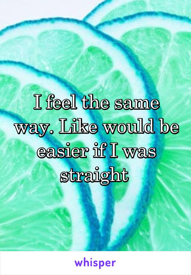 I feel the same way. Like would be easier if I was straight 
