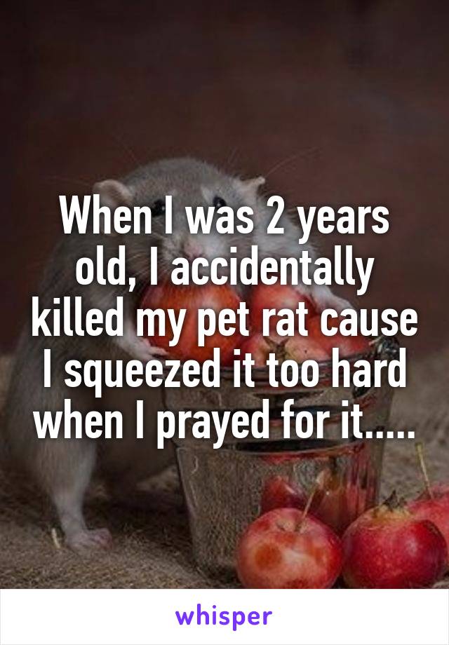 When I was 2 years old, I accidentally killed my pet rat cause I squeezed it too hard when I prayed for it.....