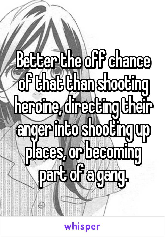 Better the off chance of that than shooting heroine, directing their anger into shooting up places, or becoming part of a gang.