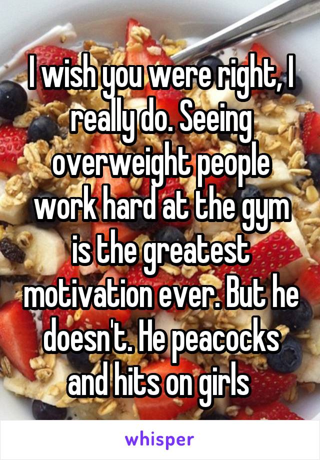 I wish you were right, I really do. Seeing overweight people work hard at the gym is the greatest motivation ever. But he doesn't. He peacocks and hits on girls 