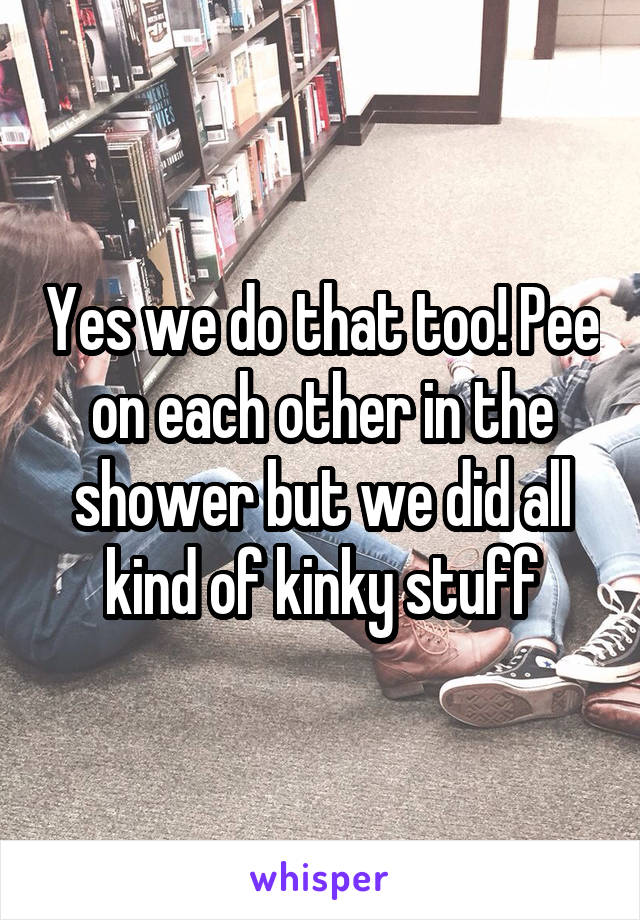 Yes we do that too! Pee on each other in the shower but we did all kind of kinky stuff