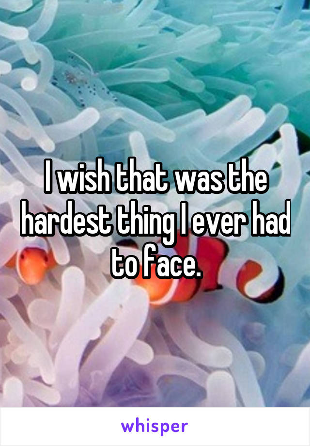 I wish that was the hardest thing I ever had to face.