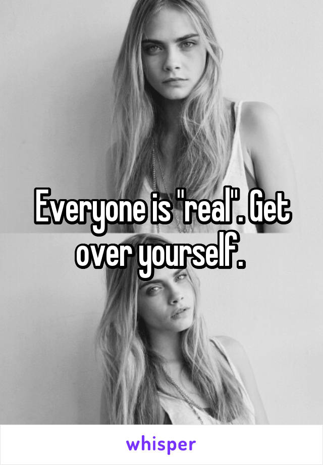Everyone is "real". Get over yourself. 