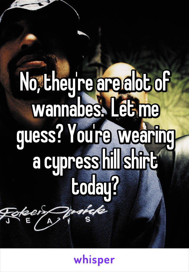 No, they're are alot of wannabes.  Let me guess? You're  wearing a cypress hill shirt today?