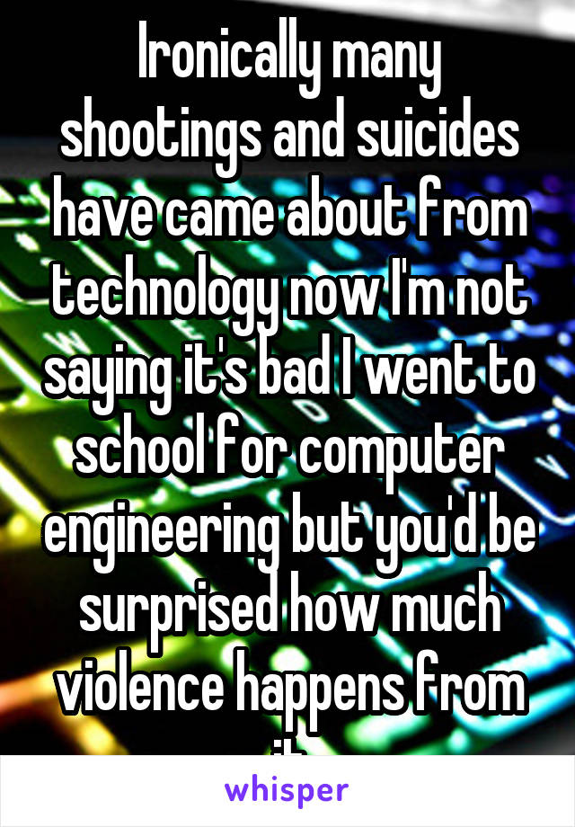 Ironically many shootings and suicides have came about from technology now I'm not saying it's bad I went to school for computer engineering but you'd be surprised how much violence happens from it