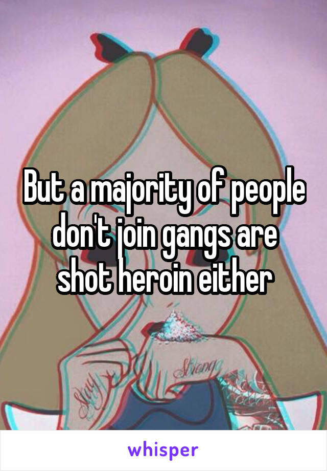 But a majority of people don't join gangs are shot heroin either