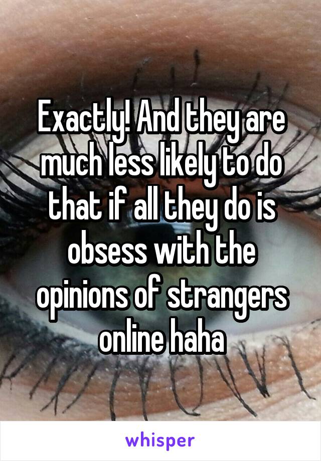 Exactly! And they are much less likely to do that if all they do is obsess with the opinions of strangers online haha