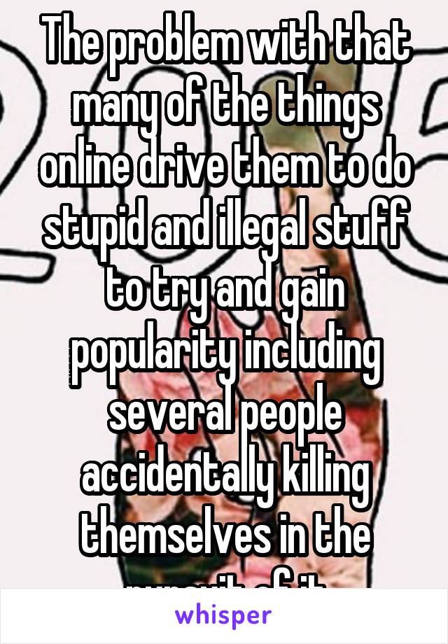 The problem with that many of the things online drive them to do stupid and illegal stuff to try and gain popularity including several people accidentally killing themselves in the pursuit of it