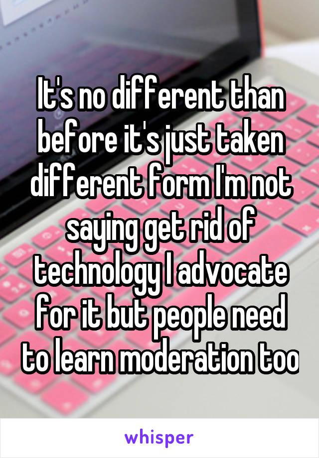 It's no different than before it's just taken different form I'm not saying get rid of technology I advocate for it but people need to learn moderation too