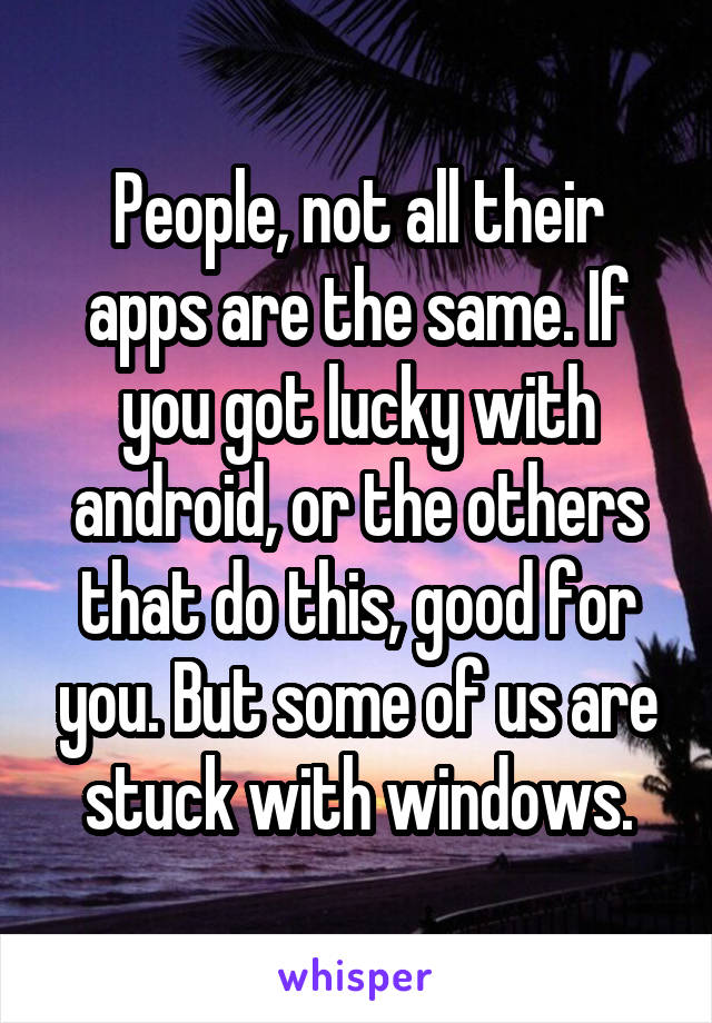 People, not all their apps are the same. If you got lucky with android, or the others that do this, good for you. But some of us are stuck with windows.