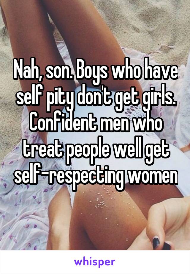 Nah, son. Boys who have self pity don't get girls. Confident men who treat people well get self-respecting women 