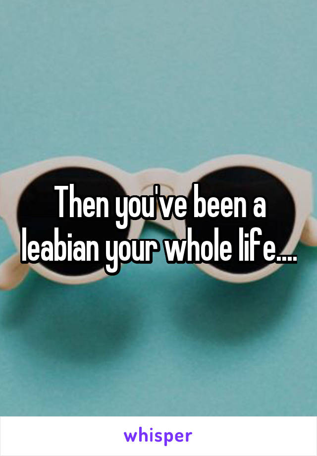 Then you've been a leabian your whole life....