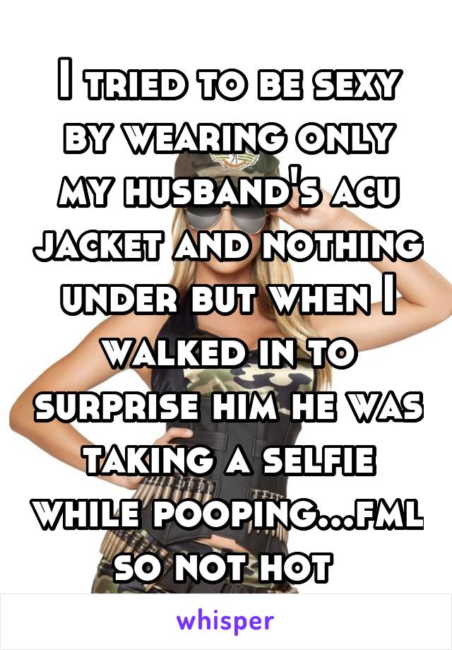 I tried to be sexy by wearing only my husband's acu jacket and nothing under but when I walked in to surprise him he was taking a selfie while pooping...fml so not hot 