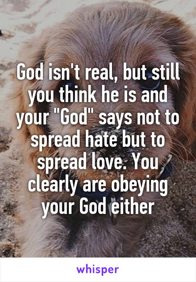 God isn't real, but still you think he is and your "God" says not to spread hate but to spread love. You clearly are obeying your God either