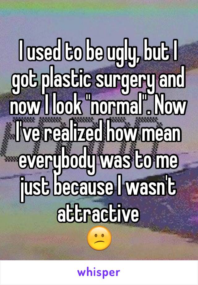 I used to be ugly, but I got plastic surgery and now I look "normal". Now I've realized how mean everybody was to me just because I wasn't attractive
😕