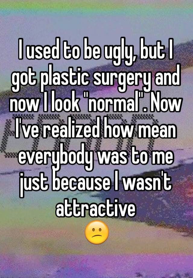 I used to be ugly, but I got plastic surgery and now I look "normal". Now I've realized how mean everybody was to me just because I wasn't attractive
😕