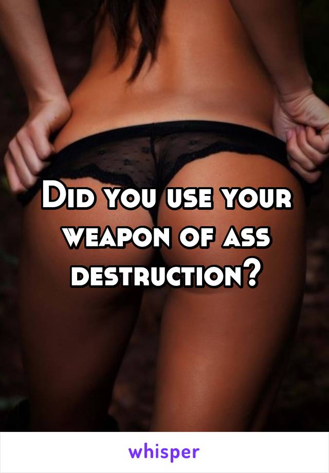 Did you use your weapon of ass destruction?