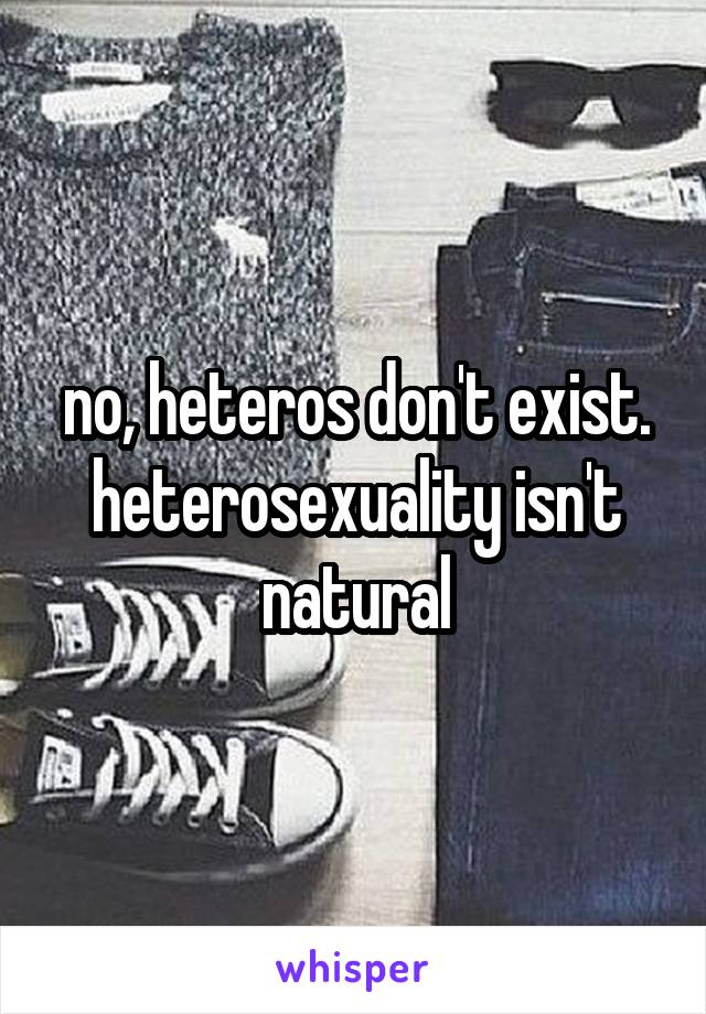 no, heteros don't exist. heterosexuality isn't natural