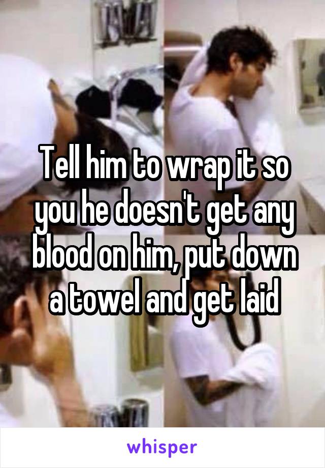 Tell him to wrap it so you he doesn't get any blood on him, put down a towel and get laid