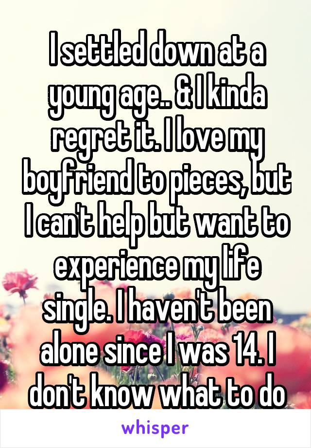 I settled down at a young age.. & I kinda regret it. I love my boyfriend to pieces, but I can't help but want to experience my life single. I haven't been alone since I was 14. I don't know what to do