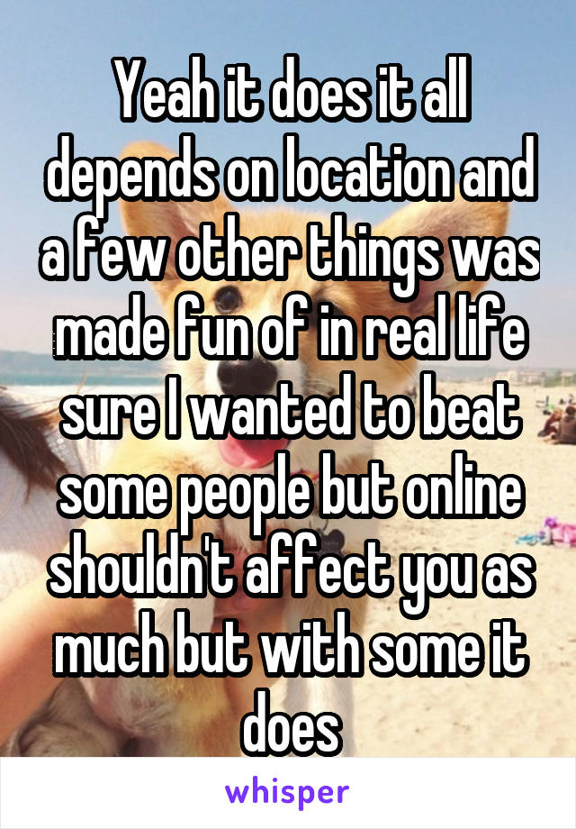 Yeah it does it all depends on location and a few other things was made fun of in real life sure I wanted to beat some people but online shouldn't affect you as much but with some it does