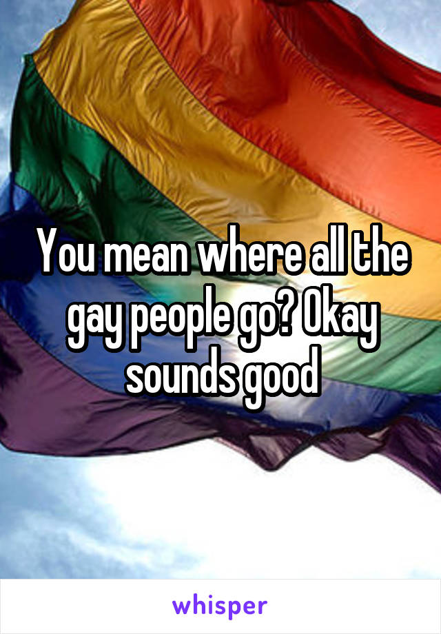 You mean where all the gay people go? Okay sounds good
