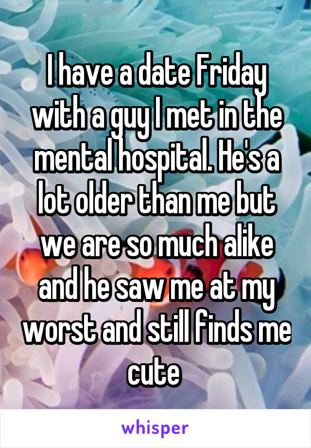 I have a date Friday with a guy I met in the mental hospital. He's a lot older than me but we are so much alike and he saw me at my worst and still finds me cute 
