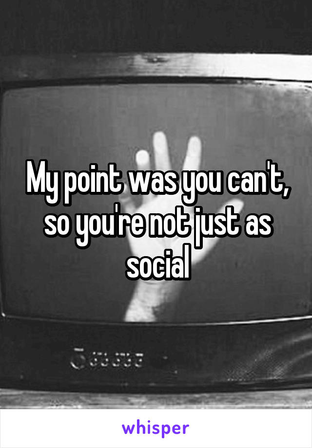 My point was you can't, so you're not just as social