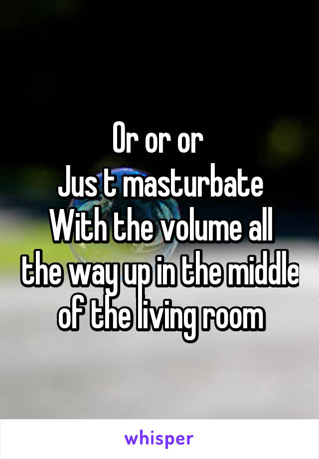 Or or or 
Jus t masturbate
With the volume all the way up in the middle of the living room