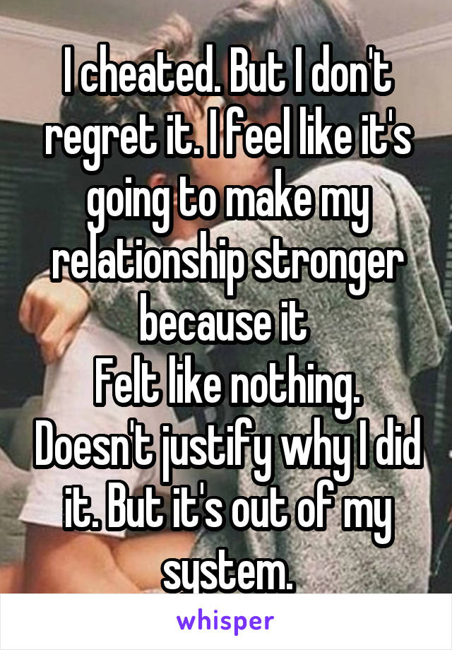 I cheated. But I don't regret it. I feel like it's going to make my relationship stronger because it 
Felt like nothing. Doesn't justify why I did it. But it's out of my system.