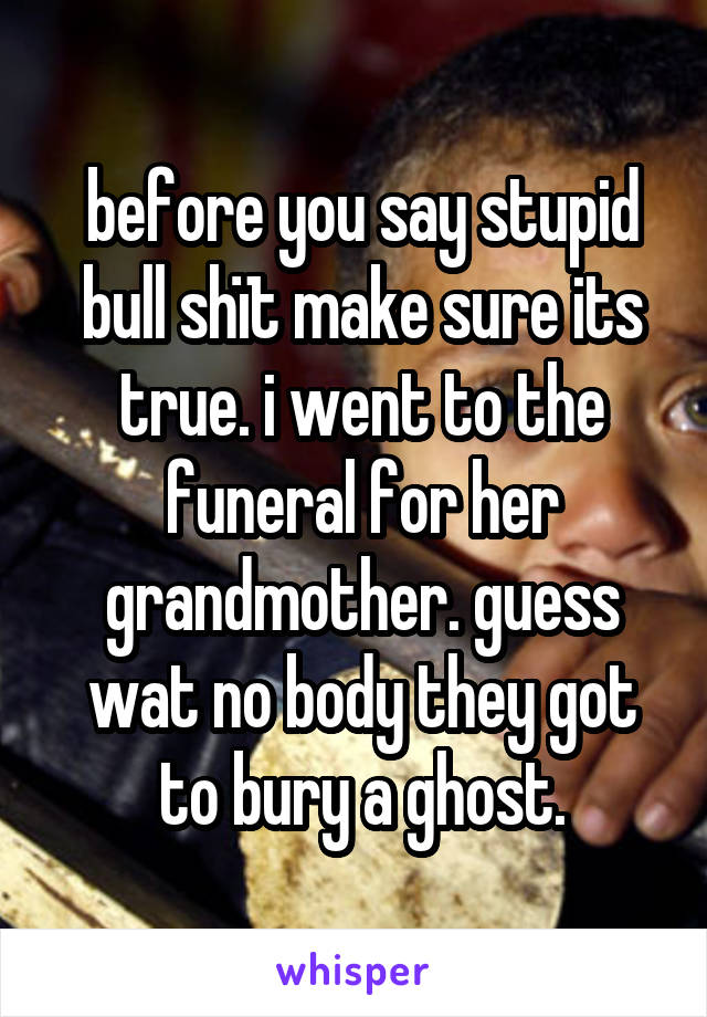 before you say stupid bull shït make sure its true. i went to the funeral for her grandmother. guess wat no body they got to bury a ghost.