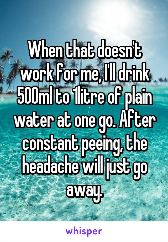 When that doesn't work for me, I'll drink 500ml to 1litre of plain water at one go. After constant peeing, the headache will just go away.