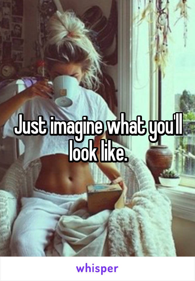 Just imagine what you'll look like.