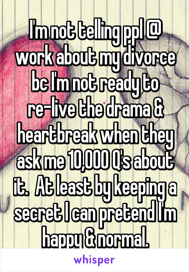I'm not telling ppl @ work about my divorce bc I'm not ready to re-live the drama & heartbreak when they ask me 10,000 Q's about it.  At least by keeping a secret I can pretend I'm happy & normal.