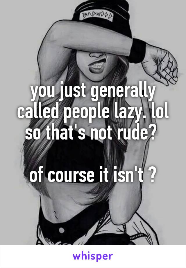 you just generally called people lazy. lol so that's not rude? 

of course it isn't 😴