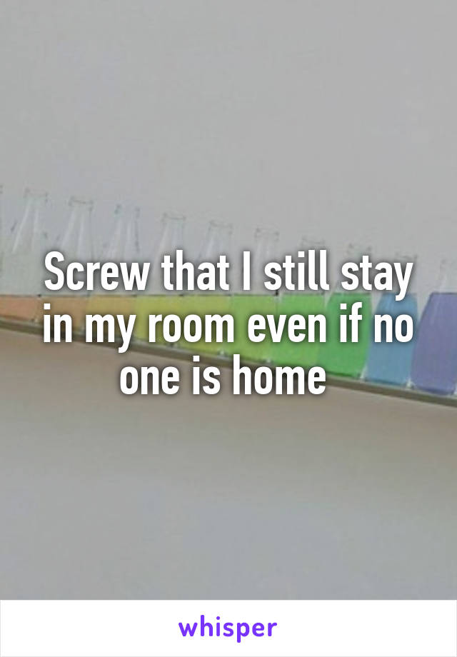 Screw that I still stay in my room even if no one is home 